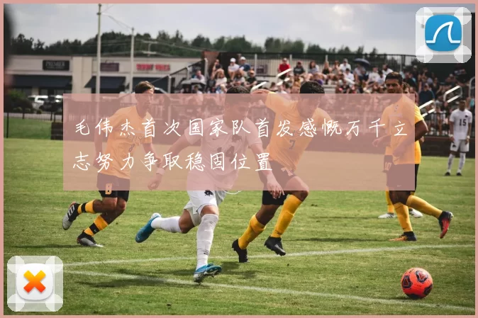 毛伟杰首次国家队首发感慨万千立志努力争取稳固位置